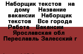 Наборщик текстов ( на дому) › Название вакансии ­ Наборщик текстов - Все города Работа » Вакансии   . Ярославская обл.,Переславль-Залесский г.